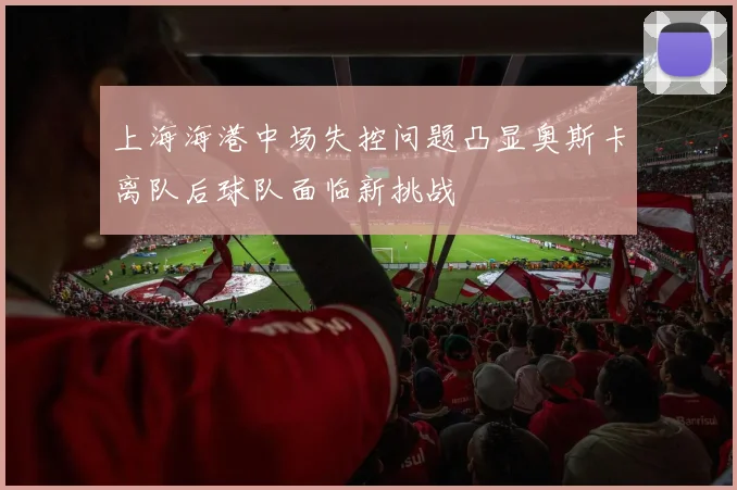 上海海港中场失控问题凸显奥斯卡离队后球队面临新挑战