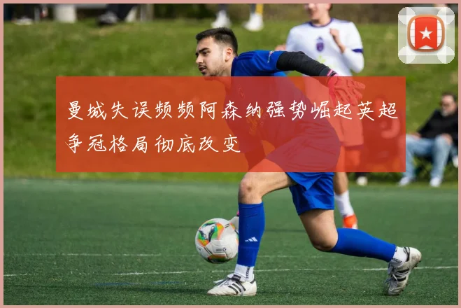 曼城失误频频阿森纳强势崛起英超争冠格局彻底改变